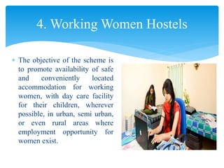  The objective of the scheme is
to promote availability of safe
and conveniently located
accommodation for working
women, with day care facility
for their children, wherever
possible, in urban, semi urban,
or even rural areas where
employment opportunity for
women exist.
4. Working Women Hostels
 