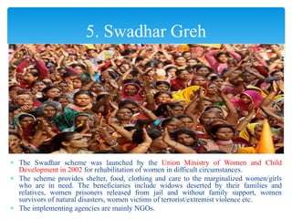  The Swadhar scheme was launched by the Union Ministry of Women and Child
Development in 2002 for rehabilitation of women in difficult circumstances.
 The scheme provides shelter, food, clothing and care to the marginalized women/girls
who are in need. The beneficiaries include widows deserted by their families and
relatives, women prisoners released from jail and without family support, women
survivors of natural disasters, women victims of terrorist/extremist violence etc.
 The implementing agencies are mainly NGOs.
5. Swadhar Greh
 