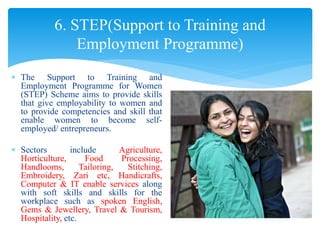  The Support to Training and
Employment Programme for Women
(STEP) Scheme aims to provide skills
that give employability to women and
to provide competencies and skill that
enable women to become self-
employed/ entrepreneurs.
 Sectors include Agriculture,
Horticulture, Food Processing,
Handlooms, Tailoring, Stitching,
Embroidery, Zari etc, Handicrafts,
Computer & IT enable services along
with soft skills and skills for the
workplace such as spoken English,
Gems & Jewellery, Travel & Tourism,
Hospitality, etc.
6. STEP(Support to Training and
Employment Programme)
 