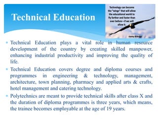  Technical Education plays a vital role in human resource
development of the country by creating skilled manpower,
enhancing industrial productivity and improving the quality of
life.
 Technical Education covers degree and diploma courses and
programmes in engineering & technology, management,
architecture, town planning, pharmacy and applied arts & crafts,
hotel management and catering technology.
 Polytechnics are meant to provide technical skills after class X and
the duration of diploma programmes is three years, which means,
the trainee becomes employable at the age of 19 years.
Technical Education
 