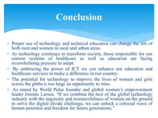  Proper use of technology and technical education can change the life of
both men and women in rural and urban areas.
 As technology continues to transform society, those responsible for our
current systems of healthcare as well as education are facing
overwhelming pressure to adapt.
 By embracing the power of ICT we can enhance our education and
healthcare services to make a difference in our country.
 The potential for technology to improve the lives of women and girls
across the globe is too large an opportunity to miss.
 As stated by World Pulse founder and global women’s empowerment
leader Jensine Larsen, “If we combine the best of the global technology
industry with the ingenuity and resourcefulness of women on the ground
to solve the digital divide challenge, we can unlock a colossal wave of
human potential and freedom for future generations.”
Conclusion
 
