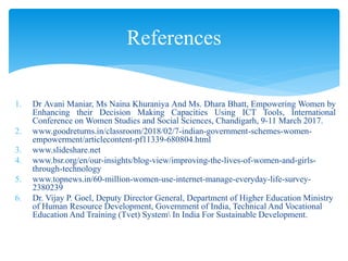1. Dr Avani Maniar, Ms Naina Khuraniya And Ms. Dhara Bhatt, Empowering Women by
Enhancing their Decision Making Capacities Using ICT Tools, International
Conference on Women Studies and Social Sciences, Chandigarh, 9-11 March 2017.
2. www.goodreturns.in/classroom/2018/02/7-indian-government-schemes-women-
empowerment/articlecontent-pf11339-680804.html
3. www.slideshare.net
4. www.bsr.org/en/our-insights/blog-view/improving-the-lives-of-women-and-girls-
through-technology
5. www.topnews.in/60-million-women-use-internet-manage-everyday-life-survey-
2380239
6. Dr. Vijay P. Goel, Deputy Director General, Department of Higher Education Ministry
of Human Resource Development, Government of India, Technical And Vocational
Education And Training (Tvet) System In India For Sustainable Development.
References
 