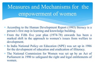  According to the Human Development Report (1993) literacy is a
person’s first step in learning and knowledge building.
 From the Fifth five year plan (1974-78) onwards has been a
marked shift in the approach to women’s issues from welfare to
development.
 In India National Policy on Education (NPE) was set up in 1986
for the development of education and eradication of illiteracy.
 The National Commission for Women was set up by an Act of
Parliament in 1990 to safeguard the right and legal entitlements of
women.
Measures and Mechanisms for the
empowerment of women
 