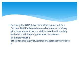  Recently the NDA Government has launched Beti
Bachao, Beti Padhao scheme which aims at making
girls independent both socially as well as financially
and which will help in generating awareness
andimprovingthe
efficiencyofdeliveryofwelfareservicesmeantforwome
n
 