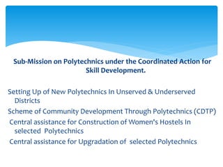 Sub-Mission on Polytechnics under the Coordinated Action for
Skill Development.
Setting Up of New Polytechnics In Unserved & Underserved
Districts
Scheme of Community Development Through Polytechnics (CDTP)
Central assistance for Construction of Women's Hostels In
selected Polytechnics
Central assistance for Upgradation of selected Polytechnics
 