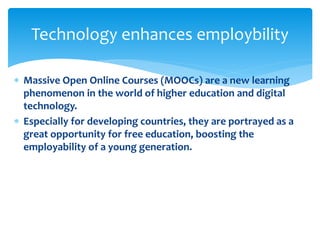  Massive Open Online Courses (MOOCs) are a new learning
phenomenon in the world of higher education and digital
technology.
 Especially for developing countries, they are portrayed as a
great opportunity for free education, boosting the
employability of a young generation.
Technology enhances employbility
 