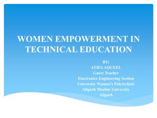 WOMEN EMPOWERMENT IN
TECHNICAL EDUCATION
BY:
ATIFA AQUEEL
Guest Teacher
Electronics Engineering Section
University Women’s Polytechnic
Aligarh Muslim University
Aligarh
 
