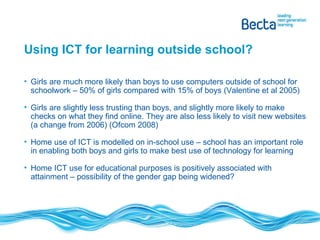 Using ICT for learning outside school? Girls are much more likely than boys to use computers outside of school for schoolwork – 50% of girls compared with 15% of boys (Valentine et al 2005) Girls are slightly less trusting than boys, and slightly more likely to make checks on what they find online. They are also less likely to visit new websites (a change from 2006) (Ofcom 2008) Home use of ICT is modelled on in-school use – school has an important role in enabling both boys and girls to make best use of technology for learning Home ICT use for educational purposes is positively associated with attainment – possibility of the gender gap being widened? 