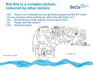 But this is a complex picture, coloured by other factors Girl If you’re on a computer and you get these programmes like ICT maths and you can learn about anything you want to do with maths on it. Girl But the thing is hardly anybody wants to go on there. Int. People don’t like using it? Girl Except for geeks. Cranmer et al, 2008 Female, yr 6 