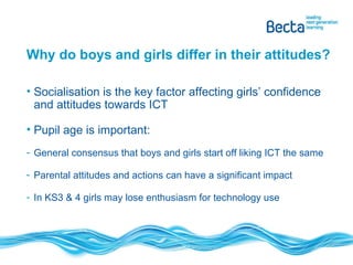 Why do boys and girls differ in their attitudes? Socialisation is the key factor affecting girls’ confidence and attitudes towards ICT Pupil age is important: General consensus that boys and girls start off liking ICT the same Parental attitudes and actions can have a significant impact In KS3 & 4 girls may lose enthusiasm for technology use 