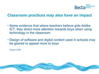 Classroom practices may also have an impact Some evidence that where teachers believe girls dislike ICT, they direct more attention towards boys when using technology in the classroom Design of software and digital content used in schools may be geared to appeal more to boys  Cooper 2006 