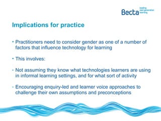 Implications for practice Practitioners need to consider gender as one of a number of factors that influence technology for learning This involves: Not assuming they know what technologies learners are using in informal learning settings, and for what sort of activity Encouraging enquiry-led and learner voice approaches to challenge their own assumptions and preconceptions 