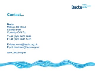 Contact... Becta Millburn Hill Road Science Park Coventry CV4 7JJ T +44 (0)24 7679 7094 F +44 (0)24 7641 1418 E  diane.levine@becta.org.uk E  phil.bannister@becta.org.uk www.becta.org.uk 