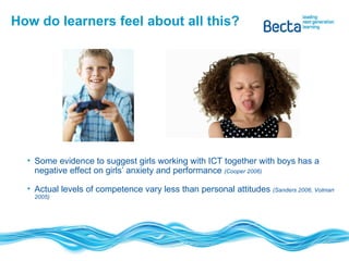 How do learners feel about all this? Some evidence to suggest girls working with ICT together with boys has a negative effect on girls’ anxiety and performance  (Cooper 2006) Actual levels of competence vary less than personal attitudes  (Sanders 2006, Volman 2005) 