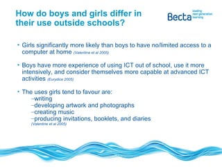 How do boys and girls differ in their use outside schools? Girls significantly more likely than boys to have no/limited access to a computer at home  (Valentine et al 2005) Boys have more experience of using ICT out of school, use it more intensively, and consider themselves more capable at advanced ICT activities  (Eurydice 2005)  The uses girls tend to favour are:  writing developing artwork and photographs creating music producing invitations, booklets, and diaries  (Valentine et al 2005) 
