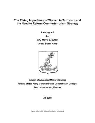 Approved for Public Release; Distribution is Unlimited
The Rising Importance of Women in Terrorism and
the Need to Reform Counterterrorism Strategy
A Monograph
by
MAJ Marne L. Sutten
United States Army
School of Advanced Military Studies
United States Army Command and General Staff College
Fort Leavenworth, Kansas
AY 2009
 