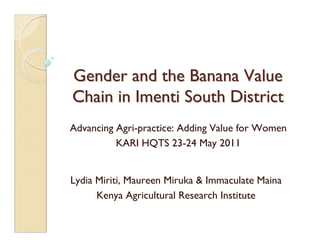 Gender and the Banana Value
Chain in Imenti South District
Advancing Agri-practice: Adding Value for Women
          KARI HQTS 23-24 May 2011


Lydia Miriti, Maureen Miruka & Immaculate Maina
      Kenya Agricultural Research Institute
 