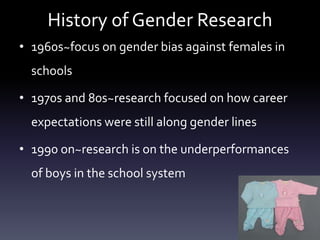 History of Gender Research
• 1960s~focus on gender bias against females in
schools
• 1970s and 80s~research focused on how career
expectations were still along gender lines
• 1990 on~research is on the underperformances
of boys in the school system
 