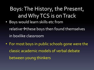 Boys:The History, the Present,
andWhyTCS is onTrack
• Boys would learn skills etc from
relativethese boys then found themselves
in boxlike classroom
• For most boys in public schools gone were the
classic academic models of verbal debate
between young thinkers
 