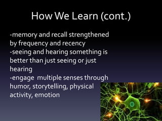 HowWe Learn (cont.)
-memory and recall strengthened
by frequency and recency
-seeing and hearing something is
better than just seeing or just
hearing
-engage multiple senses through
humor, storytelling, physical
activity, emotion
 