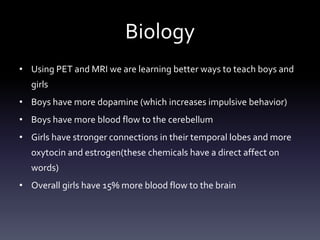 Biology
• Using PET and MRI we are learning better ways to teach boys and
girls
• Boys have more dopamine (which increases impulsive behavior)
• Boys have more blood flow to the cerebellum
• Girls have stronger connections in their temporal lobes and more
oxytocin and estrogen(these chemicals have a direct affect on
words)
• Overall girls have 15% more blood flow to the brain
 