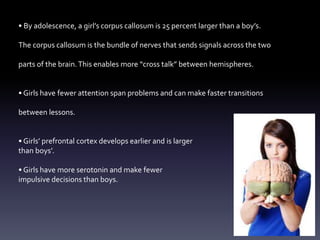 • By adolescence, a girl’s corpus callosum is 25 percent larger than a boy’s.
The corpus callosum is the bundle of nerves that sends signals across the two
parts of the brain.This enables more “cross talk” between hemispheres.
• Girls have fewer attention span problems and can make faster transitions
between lessons.
• Girls’ prefrontal cortex develops earlier and is larger
than boys’.
• Girls have more serotonin and make fewer
impulsive decisions than boys.
 