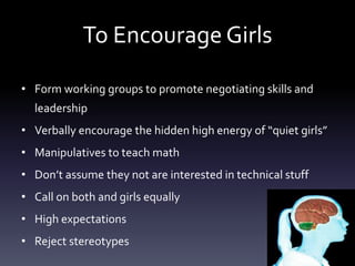 To Encourage Girls
• Form working groups to promote negotiating skills and
leadership
• Verbally encourage the hidden high energy of “quiet girls”
• Manipulatives to teach math
• Don’t assume they not are interested in technical stuff
• Call on both and girls equally
• High expectations
• Reject stereotypes
 