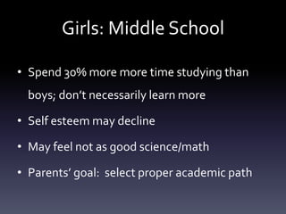 Girls: Middle School
• Spend 30% more more time studying than
boys; don’t necessarily learn more
• Self esteem may decline
• May feel not as good science/math
• Parents’ goal: select proper academic path
 