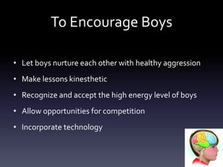 To Encourage Boys
• Let boys nurture each other with healthy aggression
• Make lessons kinesthetic
• Recognize and accept the high energy level of boys
• Allow opportunities for competition
• Incorporate technology
 