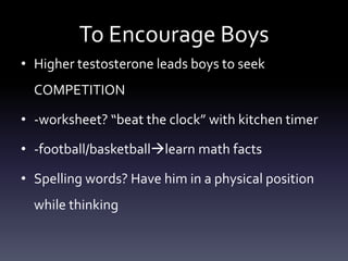 To Encourage Boys
• Higher testosterone leads boys to seek
COMPETITION
• -worksheet? “beat the clock” with kitchen timer
• -football/basketballlearn math facts
• Spelling words? Have him in a physical position
while thinking
 