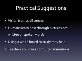 Practical Suggestions
• Vision trumps all senses
• Humans learn best through pictures not
written or spoken words
• Using a white board to study may help
• Teachers could use computer animations
 