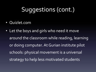 Suggestions (cont.)
• Quizlet.com
• Let the boys and girls who need it move
around the classroom while reading, learning
or doing computer. At Gurian institute pilot
schools: physical movement is a universal
strategy to help less motivated students
 