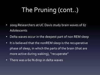 The Pruning (cont..)
• 2009:Researchers at UC Davis study brain waves of 67
Adolescents
• Delta waves occur in the deepest part of non REM sleep
• It is believed that the nonREM sleep is the recuperative
phase of sleep, in which the parts of the brain (that are
more active during waking), “recuperate”
• There was a 60 % drop in delta waves
 