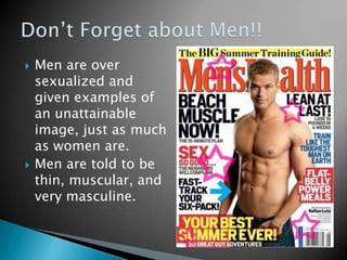   Men are over
    sexualized and
    given examples of
    an unattainable
    image, just as much
    as women are.
   Men are told to be
    thin, muscular, and
    very masculine.
 