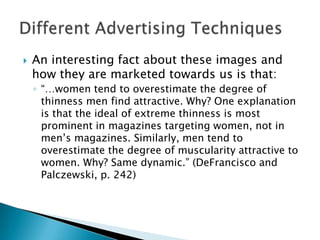   An interesting fact about these images and
    how they are marketed towards us is that:
    ◦ “…women tend to overestimate the degree of
      thinness men find attractive. Why? One explanation
      is that the ideal of extreme thinness is most
      prominent in magazines targeting women, not in
      men’s magazines. Similarly, men tend to
      overestimate the degree of muscularity attractive to
      women. Why? Same dynamic.” (DeFrancisco and
      Palczewski, p. 242)
 