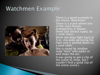    There is a good example in
    the movie, Watchmen.
   There is a scene where one
    of the main female
    protagonists is beaten
    down and almost raped, by
    a male “hero”.
   While she does fight back at
    first, she ends up losing the
    fight and is pinned down on
    a pool table.
   She is saved by another
    male “hero” who walks in
    and stops the act.
   (I was going to get a clip of
    the scene to show, but I
    couldn’t find a good clip of
    the entire scene.)
 