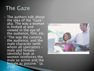    The authors talk about
    the idea of the “Gaze”,
    aka. The way a woman
    is looked at and
    viewed in the eye of
    the audience, film, etc.
   “The way the camera,
    the audience, and the
    male character (with
    whom all spectators –
    male and female-
    identitfy) look at
    women reinforces the
    male as active and the
    female as passive.” (p.
    250)
 