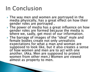    The way men and women are portrayed in the
    media physically, has a great effect on how their
    gender roles are portrayed .
   The power of media has a great influence on how
    gender roles are formed because the media is
    where we, sadly, get most of our information.
   The barrage of images of the “ideal” male and
    female bodies create not only unrealistic
    expectations for what a man and woman are
    supposed to look like, but it also creates a sense
    of how women and men are to act with one
    another. (Aka. Men are supposed to protect
    women from other men.) Women are viewed
    almost as property to men.
 