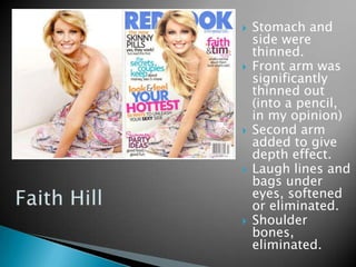    Stomach and
    side were
    thinned.
   Front arm was
    significantly
    thinned out
    (into a pencil,
    in my opinion)
   Second arm
    added to give
    depth effect.
   Laugh lines and
    bags under
    eyes, softened
    or eliminated.
   Shoulder
    bones,
    eliminated.
 