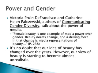    Victoria Pruin DeFrancisco and Catherine
    Helen Palczewski, authors of Communicating
    Gender Diversity, talk about the power of
    media.
    ◦ “Female beauty is one example of media power over
      gender. Beauty norms change, and a driving force
      in that change is media representations of
      beauty…” (P. 238)
   It’s no doubt that our idea of beauty has
    changed over the years. However, our view of
    beauty is starting to become almost
    unrealistic.
 
