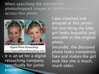    I was shocked and
                                    amazed at this photo.
                                   For one thing the little
                                    girl looks beautiful and
                                    adorable in the original
                                    photo.
                                   Secondly, the doctored
                                    photo looks completely
   It is an ad for a digital       fake and makes the girl
    retouching company,             look like she is much,
    specifically for junior         much older.
    pageants.
 