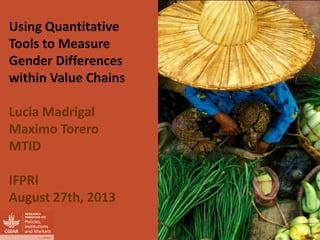 Using Quantitative Tools to Measure Gender Differences within Value Chains 
Lucia Madrigal 
Maximo Torero 
MTID 
IFPRI 
August 27th, 2013  