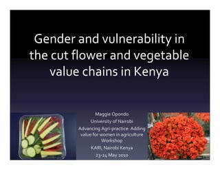 Gender and vulnerability in
the cut flower and vegetable
    value chains in Kenya

                Maggie Opondo
              University of Nairobi
        Advancing Agri-practice: Adding
         value for women in agriculture
                    Workshop
              KARI, Nairobi Kenya
                 23-24 May 2010
 