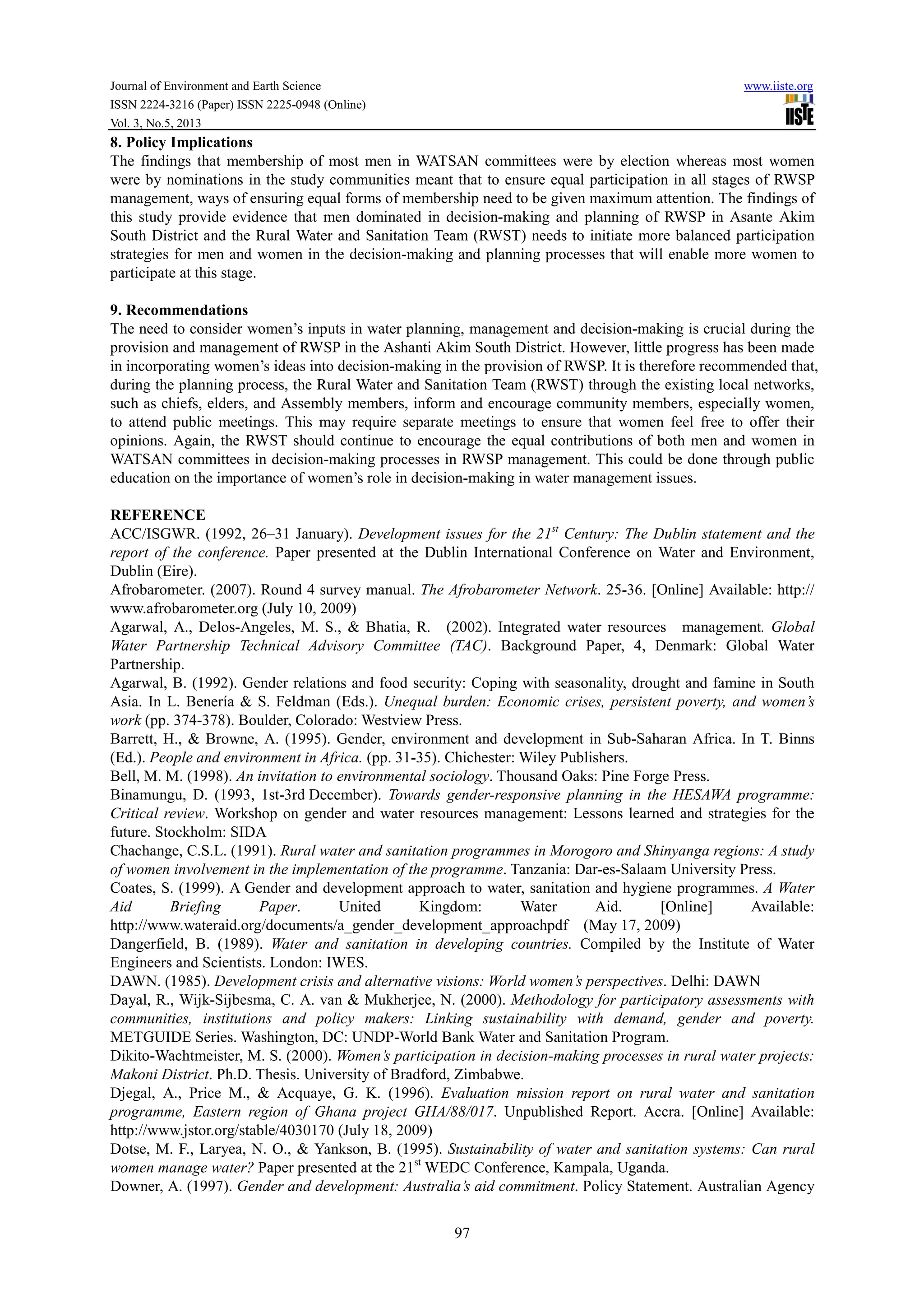 Journal of Environment and Earth Science www.iiste.org
ISSN 2224-3216 (Paper) ISSN 2225-0948 (Online)
Vol. 3, No.5, 2013
97
8. Policy Implications
The findings that membership of most men in WATSAN committees were by election whereas most women
were by nominations in the study communities meant that to ensure equal participation in all stages of RWSP
management, ways of ensuring equal forms of membership need to be given maximum attention. The findings of
this study provide evidence that men dominated in decision-making and planning of RWSP in Asante Akim
South District and the Rural Water and Sanitation Team (RWST) needs to initiate more balanced participation
strategies for men and women in the decision-making and planning processes that will enable more women to
participate at this stage.
9. Recommendations
The need to consider women’s inputs in water planning, management and decision-making is crucial during the
provision and management of RWSP in the Ashanti Akim South District. However, little progress has been made
in incorporating women’s ideas into decision-making in the provision of RWSP. It is therefore recommended that,
during the planning process, the Rural Water and Sanitation Team (RWST) through the existing local networks,
such as chiefs, elders, and Assembly members, inform and encourage community members, especially women,
to attend public meetings. This may require separate meetings to ensure that women feel free to offer their
opinions. Again, the RWST should continue to encourage the equal contributions of both men and women in
WATSAN committees in decision-making processes in RWSP management. This could be done through public
education on the importance of women’s role in decision-making in water management issues.
REFERENCE
ACC/ISGWR. (1992, 26–31 January). Development issues for the 21st
Century: The Dublin statement and the
report of the conference. Paper presented at the Dublin International Conference on Water and Environment,
Dublin (Eire).
Afrobarometer. (2007). Round 4 survey manual. The Afrobarometer Network. 25-36. [Online] Available: http://
www.afrobarometer.org (July 10, 2009)
Agarwal, A., Delos-Angeles, M. S., & Bhatia, R. (2002). Integrated water resources management. Global
Water Partnership Technical Advisory Committee (TAC). Background Paper, 4, Denmark: Global Water
Partnership.
Agarwal, B. (1992). Gender relations and food security: Coping with seasonality, drought and famine in South
Asia. In L. Benería & S. Feldman (Eds.). Unequal burden: Economic crises, persistent poverty, and women’s
work (pp. 374-378). Boulder, Colorado: Westview Press.
Barrett, H., & Browne, A. (1995). Gender, environment and development in Sub-Saharan Africa. In T. Binns
(Ed.). People and environment in Africa. (pp. 31-35). Chichester: Wiley Publishers.
Bell, M. M. (1998). An invitation to environmental sociology. Thousand Oaks: Pine Forge Press.
Binamungu, D. (1993, 1st-3rd December). Towards gender-responsive planning in the HESAWA programme:
Critical review. Workshop on gender and water resources management: Lessons learned and strategies for the
future. Stockholm: SIDA
Chachange, C.S.L. (1991). Rural water and sanitation programmes in Morogoro and Shinyanga regions: A study
of women involvement in the implementation of the programme. Tanzania: Dar-es-Salaam University Press.
Coates, S. (1999). A Gender and development approach to water, sanitation and hygiene programmes. A Water
Aid Briefing Paper. United Kingdom: Water Aid. [Online] Available:
http://www.wateraid.org/documents/a_gender_development_approachpdf (May 17, 2009)
Dangerfield, B. (1989). Water and sanitation in developing countries. Compiled by the Institute of Water
Engineers and Scientists. London: IWES.
DAWN. (1985). Development crisis and alternative visions: World women’s perspectives. Delhi: DAWN
Dayal, R., Wijk-Sijbesma, C. A. van & Mukherjee, N. (2000). Methodology for participatory assessments with
communities, institutions and policy makers: Linking sustainability with demand, gender and poverty.
METGUIDE Series. Washington, DC: UNDP-World Bank Water and Sanitation Program.
Dikito-Wachtmeister, M. S. (2000). Women’s participation in decision-making processes in rural water projects:
Makoni District. Ph.D. Thesis. University of Bradford, Zimbabwe.
Djegal, A., Price M., & Acquaye, G. K. (1996). Evaluation mission report on rural water and sanitation
programme, Eastern region of Ghana project GHA/88/017. Unpublished Report. Accra. [Online] Available:
http://www.jstor.org/stable/4030170 (July 18, 2009)
Dotse, M. F., Laryea, N. O., & Yankson, B. (1995). Sustainability of water and sanitation systems: Can rural
women manage water? Paper presented at the 21st
WEDC Conference, Kampala, Uganda.
Downer, A. (1997). Gender and development: Australia’s aid commitment. Policy Statement. Australian Agency
 