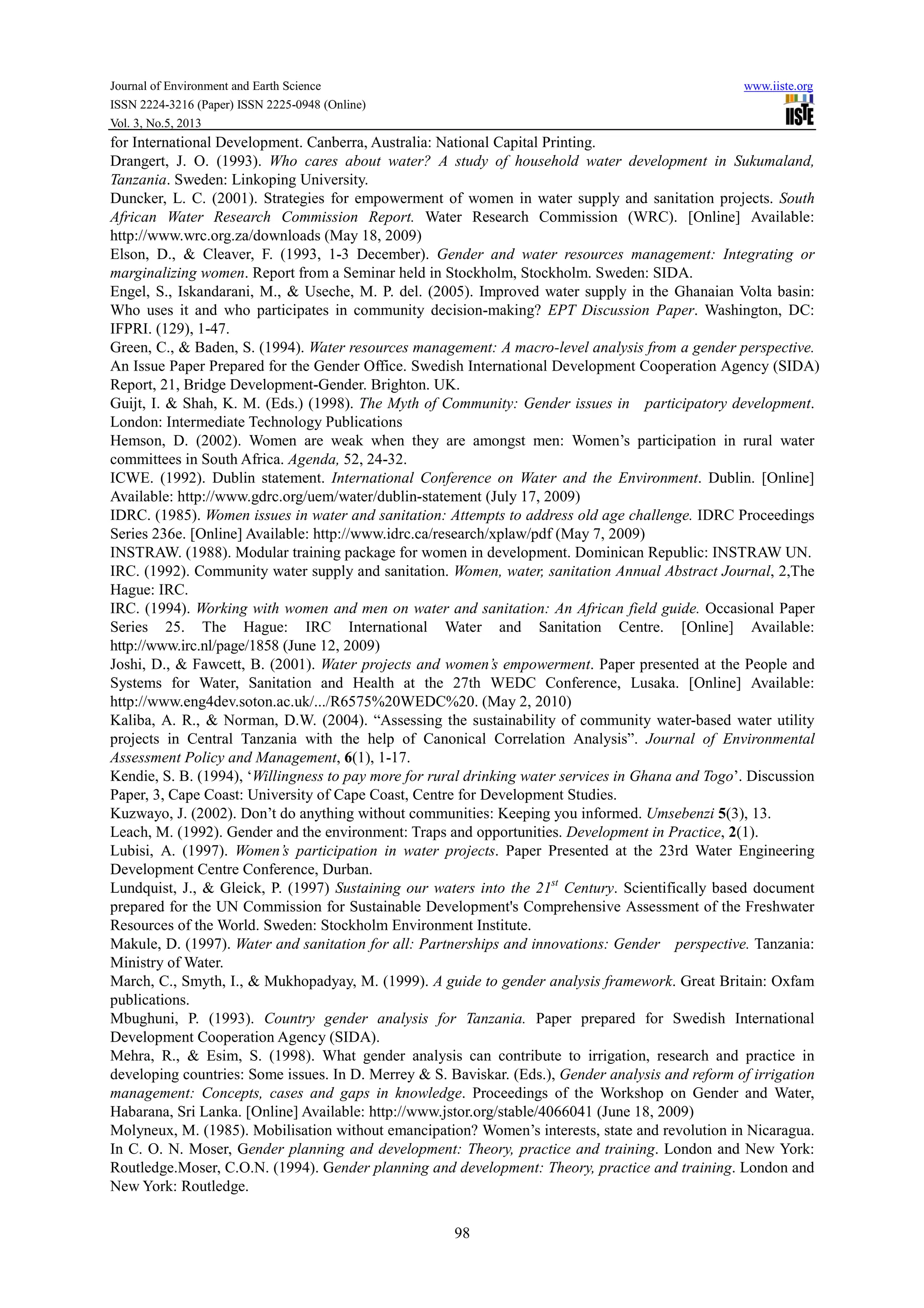 Journal of Environment and Earth Science www.iiste.org
ISSN 2224-3216 (Paper) ISSN 2225-0948 (Online)
Vol. 3, No.5, 2013
98
for International Development. Canberra, Australia: National Capital Printing.
Drangert, J. O. (1993). Who cares about water? A study of household water development in Sukumaland,
Tanzania. Sweden: Linkoping University.
Duncker, L. C. (2001). Strategies for empowerment of women in water supply and sanitation projects. South
African Water Research Commission Report. Water Research Commission (WRC). [Online] Available:
http://www.wrc.org.za/downloads (May 18, 2009)
Elson, D., & Cleaver, F. (1993, 1-3 December). Gender and water resources management: Integrating or
marginalizing women. Report from a Seminar held in Stockholm, Stockholm. Sweden: SIDA.
Engel, S., Iskandarani, M., & Useche, M. P. del. (2005). Improved water supply in the Ghanaian Volta basin:
Who uses it and who participates in community decision-making? EPT Discussion Paper. Washington, DC:
IFPRI. (129), 1-47.
Green, C., & Baden, S. (1994). Water resources management: A macro-level analysis from a gender perspective.
An Issue Paper Prepared for the Gender Office. Swedish International Development Cooperation Agency (SIDA)
Report, 21, Bridge Development-Gender. Brighton. UK.
Guijt, I. & Shah, K. M. (Eds.) (1998). The Myth of Community: Gender issues in participatory development.
London: Intermediate Technology Publications
Hemson, D. (2002). Women are weak when they are amongst men: Women’s participation in rural water
committees in South Africa. Agenda, 52, 24-32.
ICWE. (1992). Dublin statement. International Conference on Water and the Environment. Dublin. [Online]
Available: http://www.gdrc.org/uem/water/dublin-statement (July 17, 2009)
IDRC. (1985). Women issues in water and sanitation: Attempts to address old age challenge. IDRC Proceedings
Series 236e. [Online] Available: http://www.idrc.ca/research/xplaw/pdf (May 7, 2009)
INSTRAW. (1988). Modular training package for women in development. Dominican Republic: INSTRAW UN.
IRC. (1992). Community water supply and sanitation. Women, water, sanitation Annual Abstract Journal, 2,The
Hague: IRC.
IRC. (1994). Working with women and men on water and sanitation: An African field guide. Occasional Paper
Series 25. The Hague: IRC International Water and Sanitation Centre. [Online] Available:
http://www.irc.nl/page/1858 (June 12, 2009)
Joshi, D., & Fawcett, B. (2001). Water projects and women’s empowerment. Paper presented at the People and
Systems for Water, Sanitation and Health at the 27th WEDC Conference, Lusaka. [Online] Available:
http://www.eng4dev.soton.ac.uk/.../R6575%20WEDC%20. (May 2, 2010)
Kaliba, A. R., & Norman, D.W. (2004). “Assessing the sustainability of community water-based water utility
projects in Central Tanzania with the help of Canonical Correlation Analysis”. Journal of Environmental
Assessment Policy and Management, 6(1), 1-17.
Kendie, S. B. (1994), ‘Willingness to pay more for rural drinking water services in Ghana and Togo’. Discussion
Paper, 3, Cape Coast: University of Cape Coast, Centre for Development Studies.
Kuzwayo, J. (2002). Don’t do anything without communities: Keeping you informed. Umsebenzi 5(3), 13.
Leach, M. (1992). Gender and the environment: Traps and opportunities. Development in Practice, 2(1).
Lubisi, A. (1997). Women’s participation in water projects. Paper Presented at the 23rd Water Engineering
Development Centre Conference, Durban.
Lundquist, J., & Gleick, P. (1997) Sustaining our waters into the 21st
Century. Scientifically based document
prepared for the UN Commission for Sustainable Development's Comprehensive Assessment of the Freshwater
Resources of the World. Sweden: Stockholm Environment Institute.
Makule, D. (1997). Water and sanitation for all: Partnerships and innovations: Gender perspective. Tanzania:
Ministry of Water.
March, C., Smyth, I., & Mukhopadyay, M. (1999). A guide to gender analysis framework. Great Britain: Oxfam
publications.
Mbughuni, P. (1993). Country gender analysis for Tanzania. Paper prepared for Swedish International
Development Cooperation Agency (SIDA).
Mehra, R., & Esim, S. (1998). What gender analysis can contribute to irrigation, research and practice in
developing countries: Some issues. In D. Merrey & S. Baviskar. (Eds.), Gender analysis and reform of irrigation
management: Concepts, cases and gaps in knowledge. Proceedings of the Workshop on Gender and Water,
Habarana, Sri Lanka. [Online] Available: http://www.jstor.org/stable/4066041 (June 18, 2009)
Molyneux, M. (1985). Mobilisation without emancipation? Women’s interests, state and revolution in Nicaragua.
In C. O. N. Moser, Gender planning and development: Theory, practice and training. London and New York:
Routledge.Moser, C.O.N. (1994). Gender planning and development: Theory, practice and training. London and
New York: Routledge.
 
