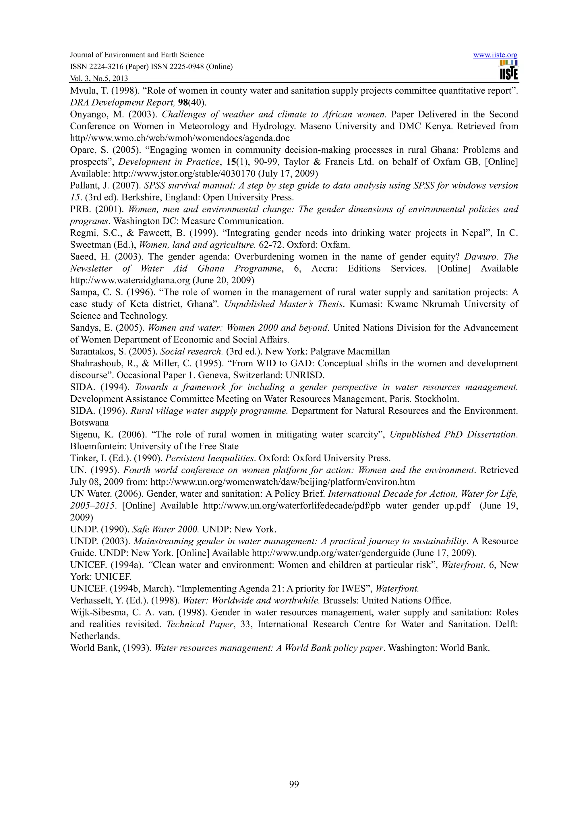 Journal of Environment and Earth Science www.iiste.org
ISSN 2224-3216 (Paper) ISSN 2225-0948 (Online)
Vol. 3, No.5, 2013
99
Mvula, T. (1998). “Role of women in county water and sanitation supply projects committee quantitative report”.
DRA Development Report, 98(40).
Onyango, M. (2003). Challenges of weather and climate to African women. Paper Delivered in the Second
Conference on Women in Meteorology and Hydrology. Maseno University and DMC Kenya. Retrieved from
http//www.wmo.ch/web/wmoh/womendocs/agenda.doc
Opare, S. (2005). “Engaging women in community decision-making processes in rural Ghana: Problems and
prospects”, Development in Practice, 15(1), 90-99, Taylor & Francis Ltd. on behalf of Oxfam GB, [Online]
Available: http://www.jstor.org/stable/4030170 (July 17, 2009)
Pallant, J. (2007). SPSS survival manual: A step by step guide to data analysis using SPSS for windows version
15. (3rd ed). Berkshire, England: Open University Press.
PRB. (2001). Women, men and environmental change: The gender dimensions of environmental policies and
programs. Washington DC: Measure Communication.
Regmi, S.C., & Fawcett, B. (1999). “Integrating gender needs into drinking water projects in Nepal”, In C.
Sweetman (Ed.), Women, land and agriculture. 62-72. Oxford: Oxfam.
Saeed, H. (2003). The gender agenda: Overburdening women in the name of gender equity? Dawuro. The
Newsletter of Water Aid Ghana Programme, 6, Accra: Editions Services. [Online] Available
http://www.wateraidghana.org (June 20, 2009)
Sampa, C. S. (1996). “The role of women in the management of rural water supply and sanitation projects: A
case study of Keta district, Ghana”. Unpublished Master’s Thesis. Kumasi: Kwame Nkrumah University of
Science and Technology.
Sandys, E. (2005). Women and water: Women 2000 and beyond. United Nations Division for the Advancement
of Women Department of Economic and Social Affairs.
Sarantakos, S. (2005). Social research. (3rd ed.). New York: Palgrave Macmillan
Shahrashoub, R., & Miller, C. (1995). “From WID to GAD: Conceptual shifts in the women and development
discourse”. Occasional Paper 1. Geneva, Switzerland: UNRISD.
SIDA. (1994). Towards a framework for including a gender perspective in water resources management.
Development Assistance Committee Meeting on Water Resources Management, Paris. Stockholm.
SIDA. (1996). Rural village water supply programme. Department for Natural Resources and the Environment.
Botswana
Sigenu, K. (2006). “The role of rural women in mitigating water scarcity”, Unpublished PhD Dissertation.
Bloemfontein: University of the Free State
Tinker, I. (Ed.). (1990). Persistent Inequalities. Oxford: Oxford University Press.
UN. (1995). Fourth world conference on women platform for action: Women and the environment. Retrieved
July 08, 2009 from: http://www.un.org/womenwatch/daw/beijing/platform/environ.htm
UN Water. (2006). Gender, water and sanitation: A Policy Brief. International Decade for Action, Water for Life,
2005–2015. [Online] Available http://www.un.org/waterforlifedecade/pdf/pb water gender up.pdf (June 19,
2009)
UNDP. (1990). Safe Water 2000. UNDP: New York.
UNDP. (2003). Mainstreaming gender in water management: A practical journey to sustainability. A Resource
Guide. UNDP: New York. [Online] Available http://www.undp.org/water/genderguide (June 17, 2009).
UNICEF. (1994a). “Clean water and environment: Women and children at particular risk”, Waterfront, 6, New
York: UNICEF.
UNICEF. (1994b, March). “Implementing Agenda 21: A priority for IWES”, Waterfront.
Verhasselt, Y. (Ed.). (1998). Water: Worldwide and worthwhile. Brussels: United Nations Office.
Wijk-Sibesma, C. A. van. (1998). Gender in water resources management, water supply and sanitation: Roles
and realities revisited. Technical Paper, 33, International Research Centre for Water and Sanitation. Delft:
Netherlands.
World Bank, (1993). Water resources management: A World Bank policy paper. Washington: World Bank.
 