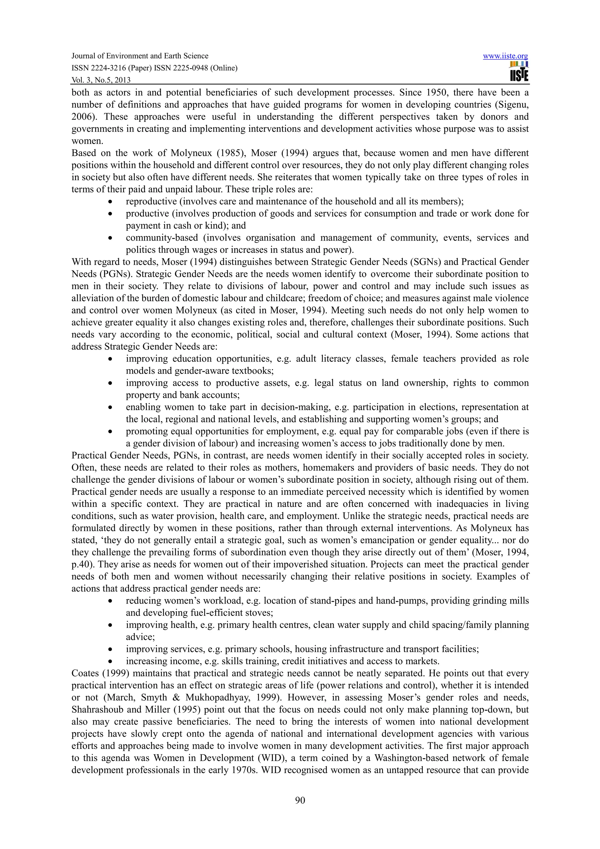 Journal of Environment and Earth Science www.iiste.org
ISSN 2224-3216 (Paper) ISSN 2225-0948 (Online)
Vol. 3, No.5, 2013
90
both as actors in and potential beneficiaries of such development processes. Since 1950, there have been a
number of definitions and approaches that have guided programs for women in developing countries (Sigenu,
2006). These approaches were useful in understanding the different perspectives taken by donors and
governments in creating and implementing interventions and development activities whose purpose was to assist
women.
Based on the work of Molyneux (1985), Moser (1994) argues that, because women and men have different
positions within the household and different control over resources, they do not only play different changing roles
in society but also often have different needs. She reiterates that women typically take on three types of roles in
terms of their paid and unpaid labour. These triple roles are:
• reproductive (involves care and maintenance of the household and all its members);
• productive (involves production of goods and services for consumption and trade or work done for
payment in cash or kind); and
• community-based (involves organisation and management of community, events, services and
politics through wages or increases in status and power).
With regard to needs, Moser (1994) distinguishes between Strategic Gender Needs (SGNs) and Practical Gender
Needs (PGNs). Strategic Gender Needs are the needs women identify to overcome their subordinate position to
men in their society. They relate to divisions of labour, power and control and may include such issues as
alleviation of the burden of domestic labour and childcare; freedom of choice; and measures against male violence
and control over women Molyneux (as cited in Moser, 1994). Meeting such needs do not only help women to
achieve greater equality it also changes existing roles and, therefore, challenges their subordinate positions. Such
needs vary according to the economic, political, social and cultural context (Moser, 1994). Some actions that
address Strategic Gender Needs are:
• improving education opportunities, e.g. adult literacy classes, female teachers provided as role
models and gender-aware textbooks;
• improving access to productive assets, e.g. legal status on land ownership, rights to common
property and bank accounts;
• enabling women to take part in decision-making, e.g. participation in elections, representation at
the local, regional and national levels, and establishing and supporting women’s groups; and
• promoting equal opportunities for employment, e.g. equal pay for comparable jobs (even if there is
a gender division of labour) and increasing women’s access to jobs traditionally done by men.
Practical Gender Needs, PGNs, in contrast, are needs women identify in their socially accepted roles in society.
Often, these needs are related to their roles as mothers, homemakers and providers of basic needs. They do not
challenge the gender divisions of labour or women’s subordinate position in society, although rising out of them.
Practical gender needs are usually a response to an immediate perceived necessity which is identified by women
within a specific context. They are practical in nature and are often concerned with inadequacies in living
conditions, such as water provision, health care, and employment. Unlike the strategic needs, practical needs are
formulated directly by women in these positions, rather than through external interventions. As Molyneux has
stated, ‘they do not generally entail a strategic goal, such as women’s emancipation or gender equality... nor do
they challenge the prevailing forms of subordination even though they arise directly out of them’ (Moser, 1994,
p.40). They arise as needs for women out of their impoverished situation. Projects can meet the practical gender
needs of both men and women without necessarily changing their relative positions in society. Examples of
actions that address practical gender needs are:
• reducing women’s workload, e.g. location of stand-pipes and hand-pumps, providing grinding mills
and developing fuel-efficient stoves;
• improving health, e.g. primary health centres, clean water supply and child spacing/family planning
advice;
• improving services, e.g. primary schools, housing infrastructure and transport facilities;
• increasing income, e.g. skills training, credit initiatives and access to markets.
Coates (1999) maintains that practical and strategic needs cannot be neatly separated. He points out that every
practical intervention has an effect on strategic areas of life (power relations and control), whether it is intended
or not (March, Smyth & Mukhopadhyay, 1999). However, in assessing Moser’s gender roles and needs,
Shahrashoub and Miller (1995) point out that the focus on needs could not only make planning top-down, but
also may create passive beneficiaries. The need to bring the interests of women into national development
projects have slowly crept onto the agenda of national and international development agencies with various
efforts and approaches being made to involve women in many development activities. The first major approach
to this agenda was Women in Development (WID), a term coined by a Washington-based network of female
development professionals in the early 1970s. WID recognised women as an untapped resource that can provide
 