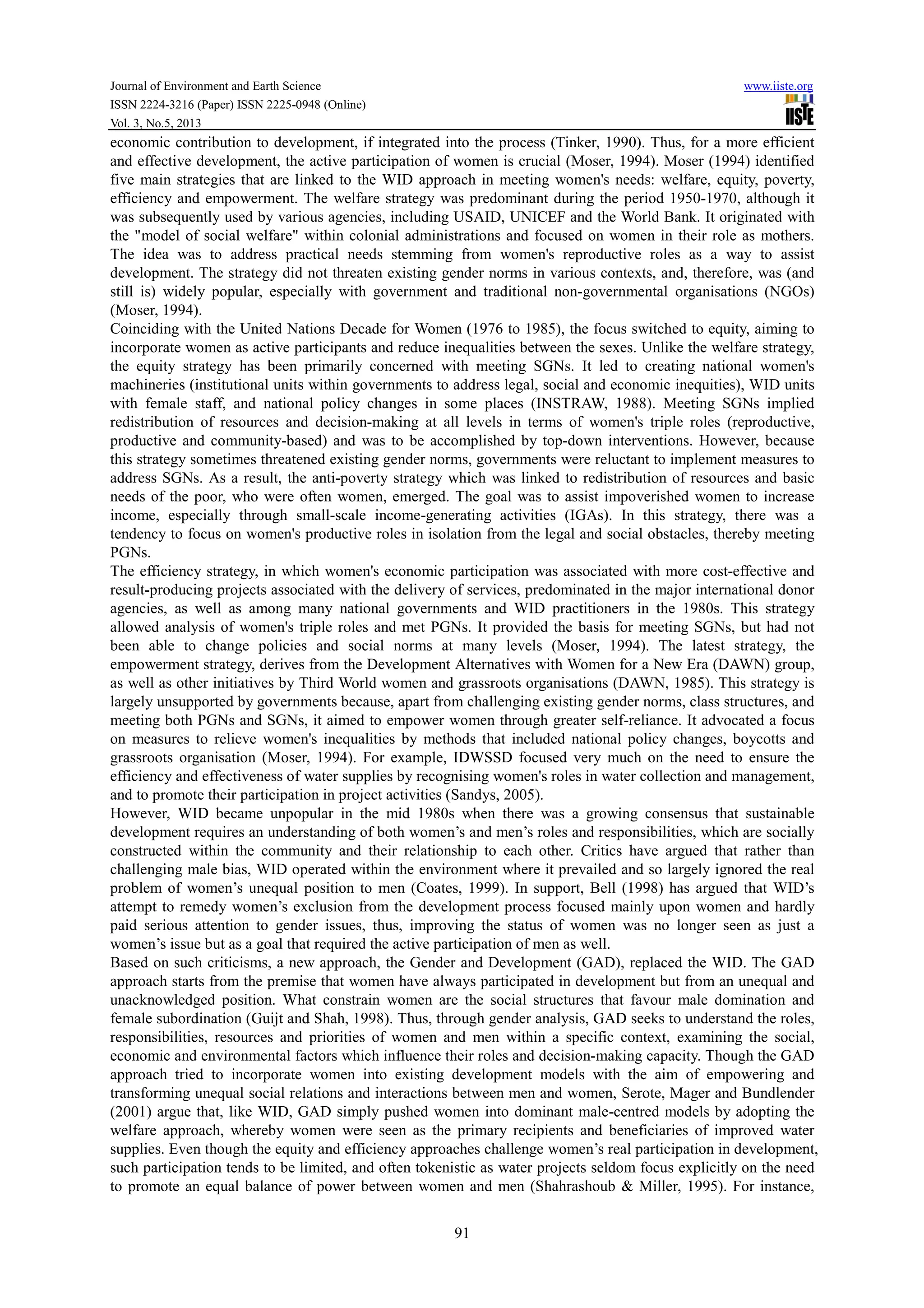 Journal of Environment and Earth Science www.iiste.org
ISSN 2224-3216 (Paper) ISSN 2225-0948 (Online)
Vol. 3, No.5, 2013
91
economic contribution to development, if integrated into the process (Tinker, 1990). Thus, for a more efficient
and effective development, the active participation of women is crucial (Moser, 1994). Moser (1994) identified
five main strategies that are linked to the WID approach in meeting women's needs: welfare, equity, poverty,
efficiency and empowerment. The welfare strategy was predominant during the period 1950-1970, although it
was subsequently used by various agencies, including USAID, UNICEF and the World Bank. It originated with
the "model of social welfare" within colonial administrations and focused on women in their role as mothers.
The idea was to address practical needs stemming from women's reproductive roles as a way to assist
development. The strategy did not threaten existing gender norms in various contexts, and, therefore, was (and
still is) widely popular, especially with government and traditional non-governmental organisations (NGOs)
(Moser, 1994).
Coinciding with the United Nations Decade for Women (1976 to 1985), the focus switched to equity, aiming to
incorporate women as active participants and reduce inequalities between the sexes. Unlike the welfare strategy,
the equity strategy has been primarily concerned with meeting SGNs. It led to creating national women's
machineries (institutional units within governments to address legal, social and economic inequities), WID units
with female staff, and national policy changes in some places (INSTRAW, 1988). Meeting SGNs implied
redistribution of resources and decision-making at all levels in terms of women's triple roles (reproductive,
productive and community-based) and was to be accomplished by top-down interventions. However, because
this strategy sometimes threatened existing gender norms, governments were reluctant to implement measures to
address SGNs. As a result, the anti-poverty strategy which was linked to redistribution of resources and basic
needs of the poor, who were often women, emerged. The goal was to assist impoverished women to increase
income, especially through small-scale income-generating activities (IGAs). In this strategy, there was a
tendency to focus on women's productive roles in isolation from the legal and social obstacles, thereby meeting
PGNs.
The efficiency strategy, in which women's economic participation was associated with more cost-effective and
result-producing projects associated with the delivery of services, predominated in the major international donor
agencies, as well as among many national governments and WID practitioners in the 1980s. This strategy
allowed analysis of women's triple roles and met PGNs. It provided the basis for meeting SGNs, but had not
been able to change policies and social norms at many levels (Moser, 1994). The latest strategy, the
empowerment strategy, derives from the Development Alternatives with Women for a New Era (DAWN) group,
as well as other initiatives by Third World women and grassroots organisations (DAWN, 1985). This strategy is
largely unsupported by governments because, apart from challenging existing gender norms, class structures, and
meeting both PGNs and SGNs, it aimed to empower women through greater self-reliance. It advocated a focus
on measures to relieve women's inequalities by methods that included national policy changes, boycotts and
grassroots organisation (Moser, 1994). For example, IDWSSD focused very much on the need to ensure the
efficiency and effectiveness of water supplies by recognising women's roles in water collection and management,
and to promote their participation in project activities (Sandys, 2005).
However, WID became unpopular in the mid 1980s when there was a growing consensus that sustainable
development requires an understanding of both women’s and men’s roles and responsibilities, which are socially
constructed within the community and their relationship to each other. Critics have argued that rather than
challenging male bias, WID operated within the environment where it prevailed and so largely ignored the real
problem of women’s unequal position to men (Coates, 1999). In support, Bell (1998) has argued that WID’s
attempt to remedy women’s exclusion from the development process focused mainly upon women and hardly
paid serious attention to gender issues, thus, improving the status of women was no longer seen as just a
women’s issue but as a goal that required the active participation of men as well.
Based on such criticisms, a new approach, the Gender and Development (GAD), replaced the WID. The GAD
approach starts from the premise that women have always participated in development but from an unequal and
unacknowledged position. What constrain women are the social structures that favour male domination and
female subordination (Guijt and Shah, 1998). Thus, through gender analysis, GAD seeks to understand the roles,
responsibilities, resources and priorities of women and men within a specific context, examining the social,
economic and environmental factors which influence their roles and decision-making capacity. Though the GAD
approach tried to incorporate women into existing development models with the aim of empowering and
transforming unequal social relations and interactions between men and women, Serote, Mager and Bundlender
(2001) argue that, like WID, GAD simply pushed women into dominant male-centred models by adopting the
welfare approach, whereby women were seen as the primary recipients and beneficiaries of improved water
supplies. Even though the equity and efficiency approaches challenge women’s real participation in development,
such participation tends to be limited, and often tokenistic as water projects seldom focus explicitly on the need
to promote an equal balance of power between women and men (Shahrashoub & Miller, 1995). For instance,
 