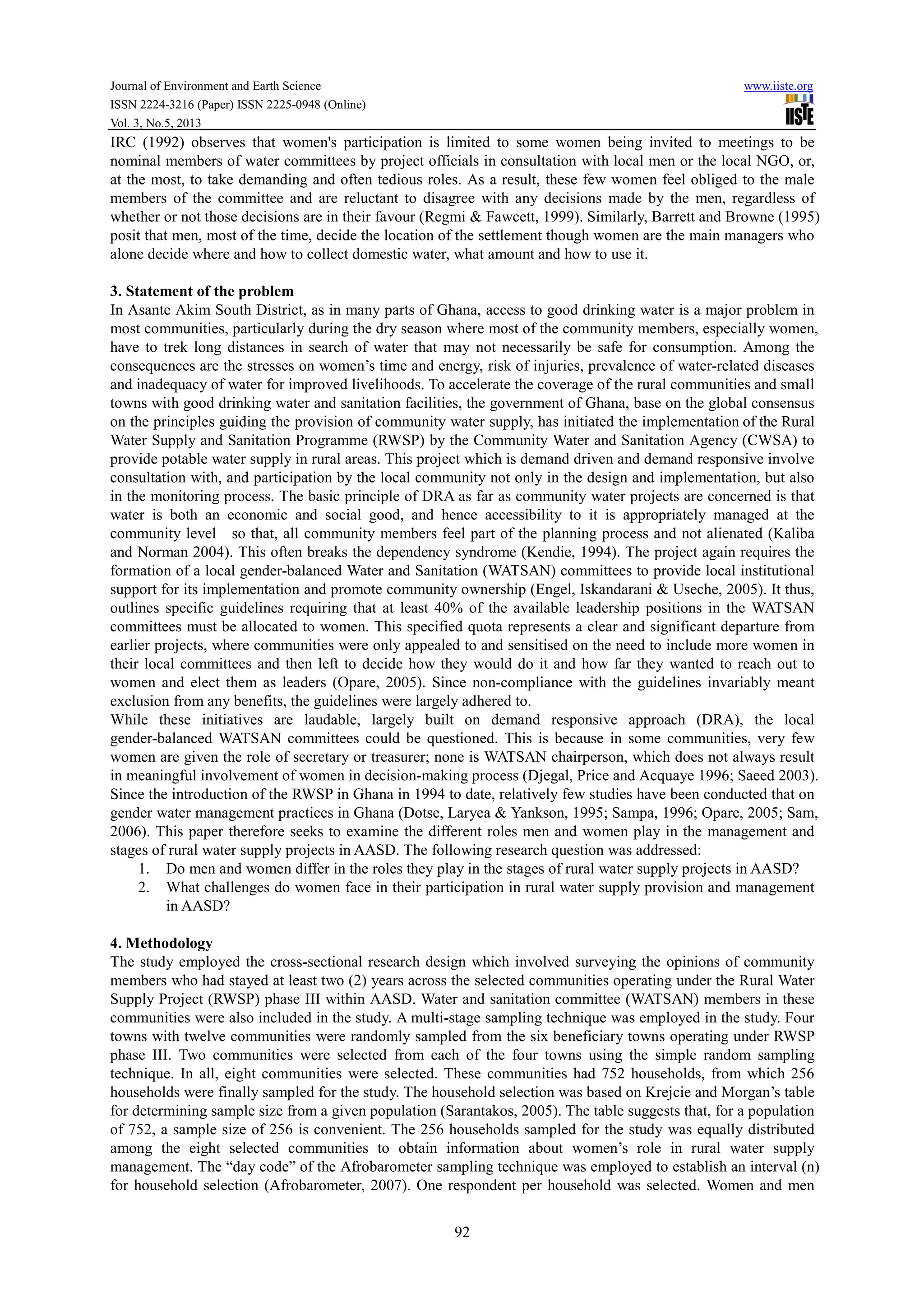 Journal of Environment and Earth Science www.iiste.org
ISSN 2224-3216 (Paper) ISSN 2225-0948 (Online)
Vol. 3, No.5, 2013
92
IRC (1992) observes that women's participation is limited to some women being invited to meetings to be
nominal members of water committees by project officials in consultation with local men or the local NGO, or,
at the most, to take demanding and often tedious roles. As a result, these few women feel obliged to the male
members of the committee and are reluctant to disagree with any decisions made by the men, regardless of
whether or not those decisions are in their favour (Regmi & Fawcett, 1999). Similarly, Barrett and Browne (1995)
posit that men, most of the time, decide the location of the settlement though women are the main managers who
alone decide where and how to collect domestic water, what amount and how to use it.
3. Statement of the problem
In Asante Akim South District, as in many parts of Ghana, access to good drinking water is a major problem in
most communities, particularly during the dry season where most of the community members, especially women,
have to trek long distances in search of water that may not necessarily be safe for consumption. Among the
consequences are the stresses on women’s time and energy, risk of injuries, prevalence of water-related diseases
and inadequacy of water for improved livelihoods. To accelerate the coverage of the rural communities and small
towns with good drinking water and sanitation facilities, the government of Ghana, base on the global consensus
on the principles guiding the provision of community water supply, has initiated the implementation of the Rural
Water Supply and Sanitation Programme (RWSP) by the Community Water and Sanitation Agency (CWSA) to
provide potable water supply in rural areas. This project which is demand driven and demand responsive involve
consultation with, and participation by the local community not only in the design and implementation, but also
in the monitoring process. The basic principle of DRA as far as community water projects are concerned is that
water is both an economic and social good, and hence accessibility to it is appropriately managed at the
community level so that, all community members feel part of the planning process and not alienated (Kaliba
and Norman 2004). This often breaks the dependency syndrome (Kendie, 1994). The project again requires the
formation of a local gender-balanced Water and Sanitation (WATSAN) committees to provide local institutional
support for its implementation and promote community ownership (Engel, Iskandarani & Useche, 2005). It thus,
outlines specific guidelines requiring that at least 40% of the available leadership positions in the WATSAN
committees must be allocated to women. This specified quota represents a clear and significant departure from
earlier projects, where communities were only appealed to and sensitised on the need to include more women in
their local committees and then left to decide how they would do it and how far they wanted to reach out to
women and elect them as leaders (Opare, 2005). Since non-compliance with the guidelines invariably meant
exclusion from any benefits, the guidelines were largely adhered to.
While these initiatives are laudable, largely built on demand responsive approach (DRA), the local
gender-balanced WATSAN committees could be questioned. This is because in some communities, very few
women are given the role of secretary or treasurer; none is WATSAN chairperson, which does not always result
in meaningful involvement of women in decision-making process (Djegal, Price and Acquaye 1996; Saeed 2003).
Since the introduction of the RWSP in Ghana in 1994 to date, relatively few studies have been conducted that on
gender water management practices in Ghana (Dotse, Laryea & Yankson, 1995; Sampa, 1996; Opare, 2005; Sam,
2006). This paper therefore seeks to examine the different roles men and women play in the management and
stages of rural water supply projects in AASD. The following research question was addressed:
1. Do men and women differ in the roles they play in the stages of rural water supply projects in AASD?
2. What challenges do women face in their participation in rural water supply provision and management
in AASD?
4. Methodology
The study employed the cross-sectional research design which involved surveying the opinions of community
members who had stayed at least two (2) years across the selected communities operating under the Rural Water
Supply Project (RWSP) phase III within AASD. Water and sanitation committee (WATSAN) members in these
communities were also included in the study. A multi-stage sampling technique was employed in the study. Four
towns with twelve communities were randomly sampled from the six beneficiary towns operating under RWSP
phase III. Two communities were selected from each of the four towns using the simple random sampling
technique. In all, eight communities were selected. These communities had 752 households, from which 256
households were finally sampled for the study. The household selection was based on Krejcie and Morgan’s table
for determining sample size from a given population (Sarantakos, 2005). The table suggests that, for a population
of 752, a sample size of 256 is convenient. The 256 households sampled for the study was equally distributed
among the eight selected communities to obtain information about women’s role in rural water supply
management. The “day code” of the Afrobarometer sampling technique was employed to establish an interval (n)
for household selection (Afrobarometer, 2007). One respondent per household was selected. Women and men
 