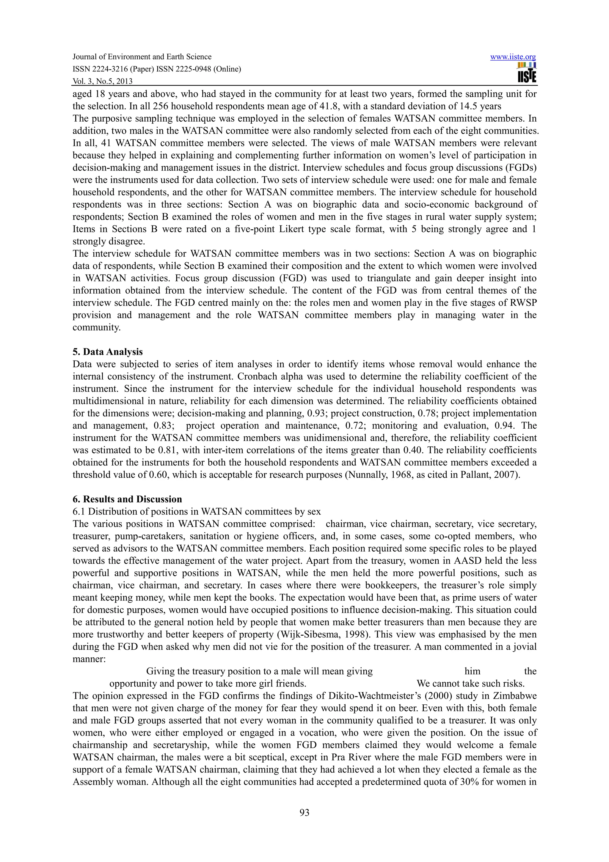 Journal of Environment and Earth Science www.iiste.org
ISSN 2224-3216 (Paper) ISSN 2225-0948 (Online)
Vol. 3, No.5, 2013
93
aged 18 years and above, who had stayed in the community for at least two years, formed the sampling unit for
the selection. In all 256 household respondents mean age of 41.8, with a standard deviation of 14.5 years
The purposive sampling technique was employed in the selection of females WATSAN committee members. In
addition, two males in the WATSAN committee were also randomly selected from each of the eight communities.
In all, 41 WATSAN committee members were selected. The views of male WATSAN members were relevant
because they helped in explaining and complementing further information on women’s level of participation in
decision-making and management issues in the district. Interview schedules and focus group discussions (FGDs)
were the instruments used for data collection. Two sets of interview schedule were used: one for male and female
household respondents, and the other for WATSAN committee members. The interview schedule for household
respondents was in three sections: Section A was on biographic data and socio-economic background of
respondents; Section B examined the roles of women and men in the five stages in rural water supply system;
Items in Sections B were rated on a five-point Likert type scale format, with 5 being strongly agree and 1
strongly disagree.
The interview schedule for WATSAN committee members was in two sections: Section A was on biographic
data of respondents, while Section B examined their composition and the extent to which women were involved
in WATSAN activities. Focus group discussion (FGD) was used to triangulate and gain deeper insight into
information obtained from the interview schedule. The content of the FGD was from central themes of the
interview schedule. The FGD centred mainly on the: the roles men and women play in the five stages of RWSP
provision and management and the role WATSAN committee members play in managing water in the
community.
5. Data Analysis
Data were subjected to series of item analyses in order to identify items whose removal would enhance the
internal consistency of the instrument. Cronbach alpha was used to determine the reliability coefficient of the
instrument. Since the instrument for the interview schedule for the individual household respondents was
multidimensional in nature, reliability for each dimension was determined. The reliability coefficients obtained
for the dimensions were; decision-making and planning, 0.93; project construction, 0.78; project implementation
and management, 0.83; project operation and maintenance, 0.72; monitoring and evaluation, 0.94. The
instrument for the WATSAN committee members was unidimensional and, therefore, the reliability coefficient
was estimated to be 0.81, with inter-item correlations of the items greater than 0.40. The reliability coefficients
obtained for the instruments for both the household respondents and WATSAN committee members exceeded a
threshold value of 0.60, which is acceptable for research purposes (Nunnally, 1968, as cited in Pallant, 2007).
6. Results and Discussion
6.1 Distribution of positions in WATSAN committees by sex
The various positions in WATSAN committee comprised: chairman, vice chairman, secretary, vice secretary,
treasurer, pump-caretakers, sanitation or hygiene officers, and, in some cases, some co-opted members, who
served as advisors to the WATSAN committee members. Each position required some specific roles to be played
towards the effective management of the water project. Apart from the treasury, women in AASD held the less
powerful and supportive positions in WATSAN, while the men held the more powerful positions, such as
chairman, vice chairman, and secretary. In cases where there were bookkeepers, the treasurer’s role simply
meant keeping money, while men kept the books. The expectation would have been that, as prime users of water
for domestic purposes, women would have occupied positions to influence decision-making. This situation could
be attributed to the general notion held by people that women make better treasurers than men because they are
more trustworthy and better keepers of property (Wijk-Sibesma, 1998). This view was emphasised by the men
during the FGD when asked why men did not vie for the position of the treasurer. A man commented in a jovial
manner:
Giving the treasury position to a male will mean giving him the
opportunity and power to take more girl friends. We cannot take such risks.
The opinion expressed in the FGD confirms the findings of Dikito-Wachtmeister’s (2000) study in Zimbabwe
that men were not given charge of the money for fear they would spend it on beer. Even with this, both female
and male FGD groups asserted that not every woman in the community qualified to be a treasurer. It was only
women, who were either employed or engaged in a vocation, who were given the position. On the issue of
chairmanship and secretaryship, while the women FGD members claimed they would welcome a female
WATSAN chairman, the males were a bit sceptical, except in Pra River where the male FGD members were in
support of a female WATSAN chairman, claiming that they had achieved a lot when they elected a female as the
Assembly woman. Although all the eight communities had accepted a predetermined quota of 30% for women in
 